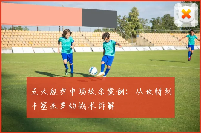 五大经典中场绞杀案例：从坎特到卡塞米罗的战术拆解