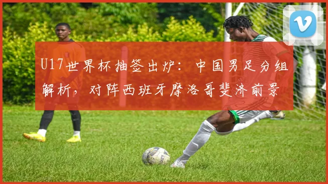 U17世界杯抽签出炉：中国男足分组解析，对阵西班牙摩洛哥斐济前景如何？