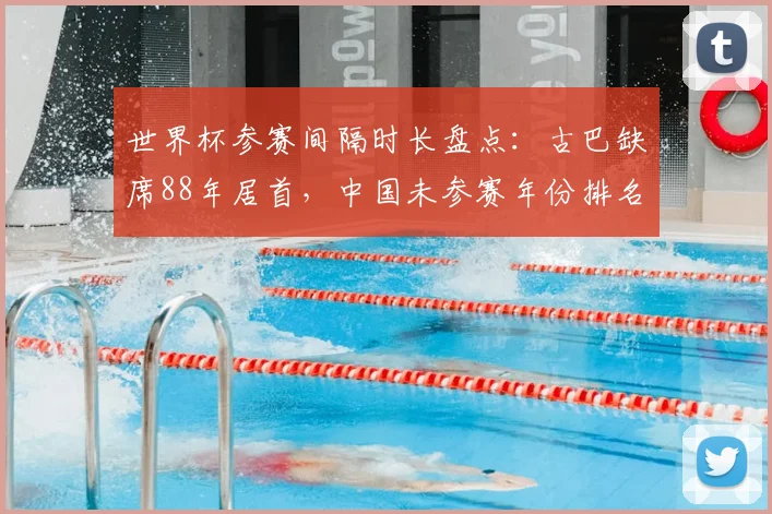 世界杯参赛间隔时长盘点：古巴缺席88年居首，中国未参赛年份排名解读