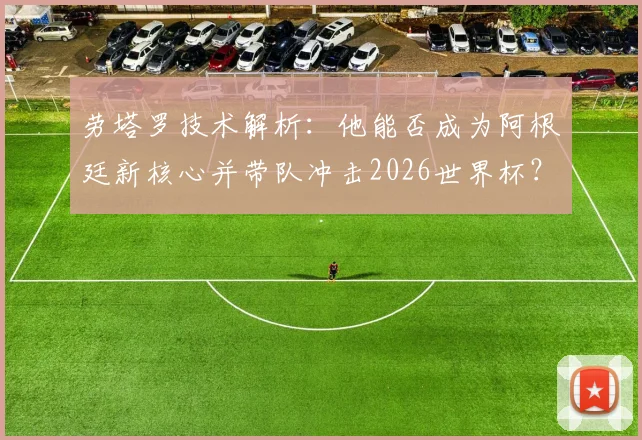 劳塔罗技术解析：他能否成为阿根廷新核心并带队冲击2026世界杯？