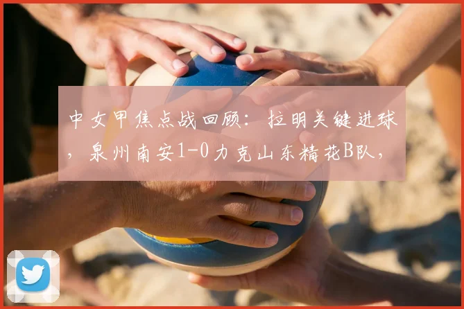 中女甲焦点战回顾：拉明关键进球，泉州南安1-0力克山东精花B队，附赛事深度解析