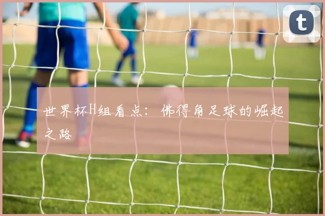 世界杯H组看点:佛得角足球的崛起之路
