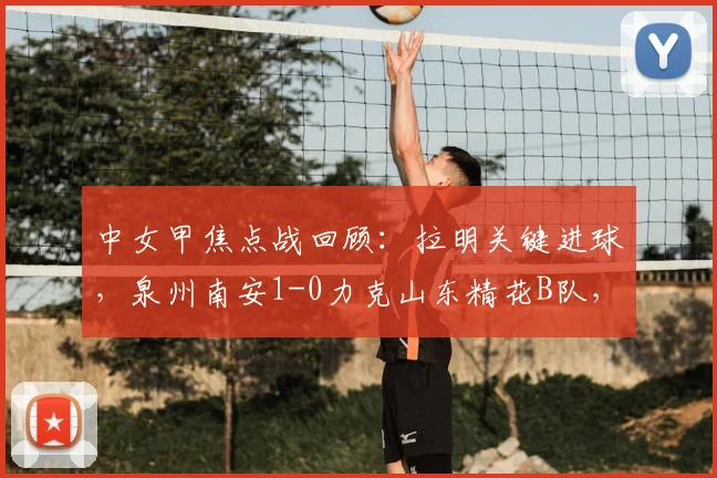 中女甲焦点战回顾：拉明关键进球，泉州南安1-0力克山东精花B队，附赛事深度解析