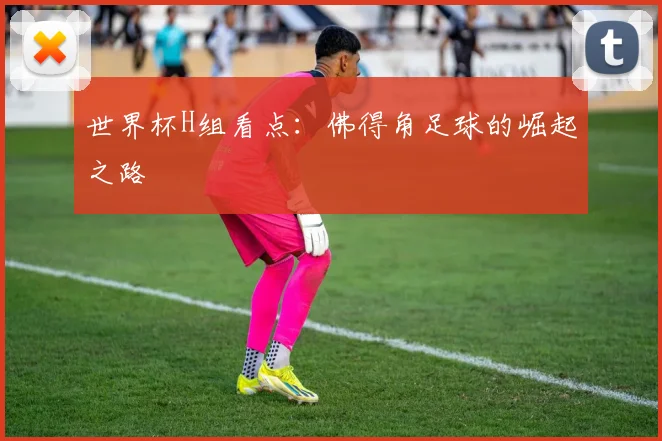 世界杯H组看点:佛得角足球的崛起之路