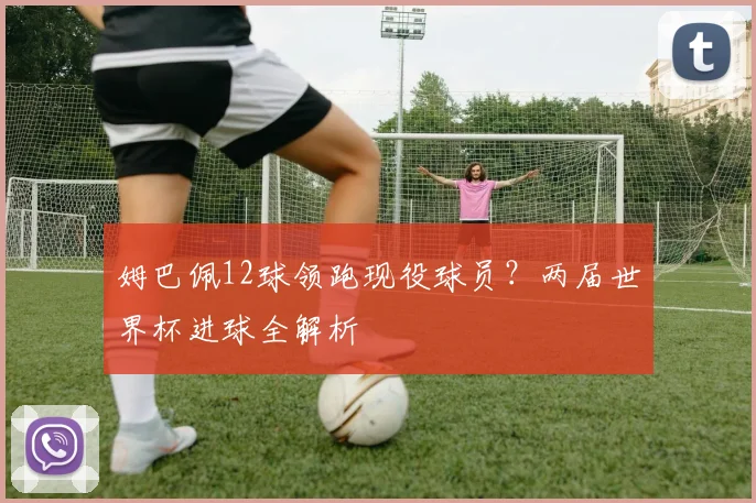 姆巴佩12球领跑现役球员？两届世界杯进球全解析