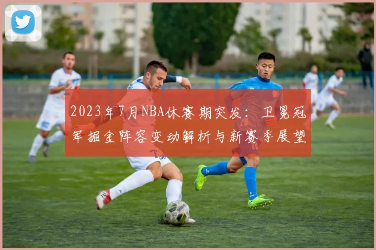 2023年7月NBA休赛期突发：卫冕冠军掘金阵容变动解析与新赛季展望