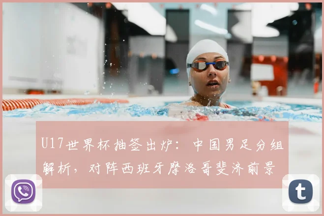U17世界杯抽签出炉：中国男足分组解析，对阵西班牙摩洛哥斐济前景如何？