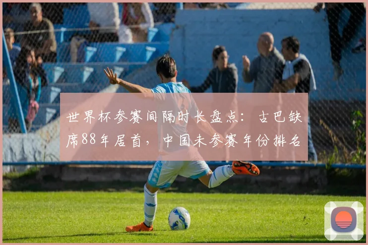 世界杯参赛间隔时长盘点：古巴缺席88年居首，中国未参赛年份排名解读