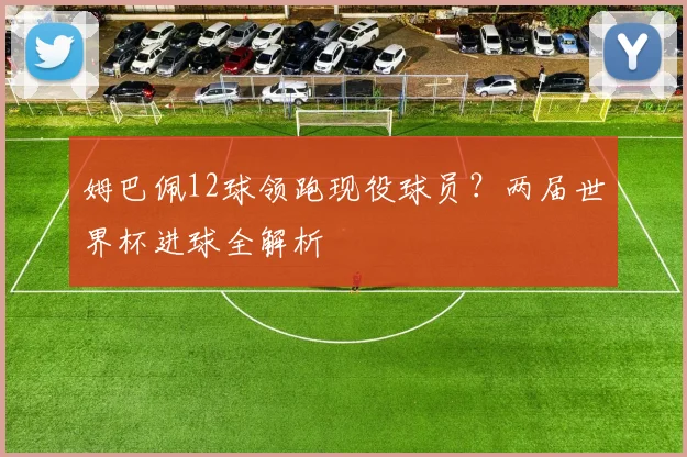 姆巴佩12球领跑现役球员?两届世界杯进球全解析