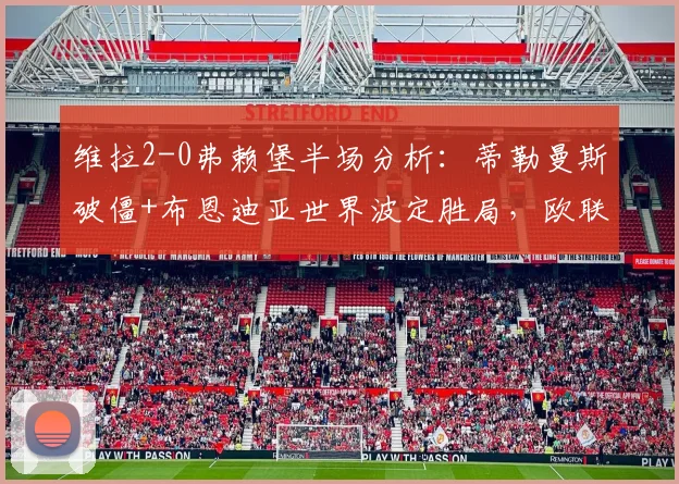 维拉2-0弗赖堡半场分析：蒂勒曼斯破僵+布恩迪亚世界波定胜局，欧联关键战技术统计与进球回放