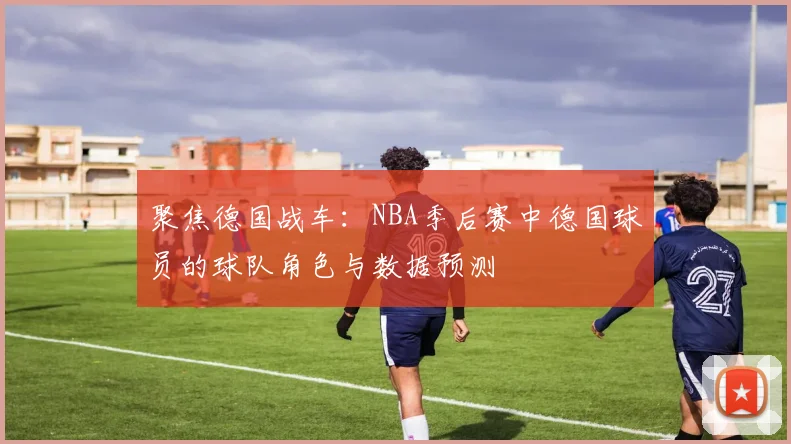 聚焦德国战车:NBA季后赛中德国球员的球队角色与数据预测